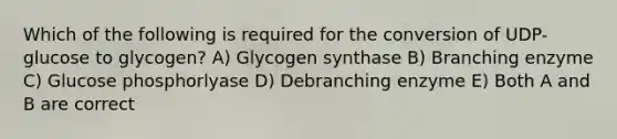 Which of the following is required for the conversion of UDP-glucose to glycogen? A) Glycogen synthase B) Branching enzyme C) Glucose phosphorlyase D) Debranching enzyme E) Both A and B are correct