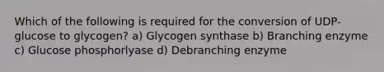 Which of the following is required for the conversion of UDP-glucose to glycogen? a) Glycogen synthase b) Branching enzyme c) Glucose phosphorlyase d) Debranching enzyme