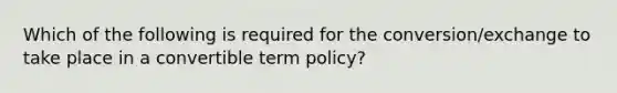 Which of the following is required for the conversion/exchange to take place in a convertible term policy?