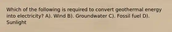 Which of the following is required to convert geothermal energy into electricity? A). Wind B). Groundwater C). Fossil fuel D). Sunlight