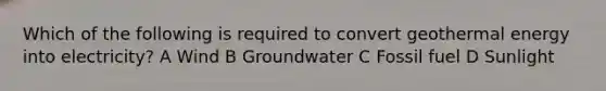 Which of the following is required to convert geothermal energy into electricity? A Wind B Groundwater C Fossil fuel D Sunlight