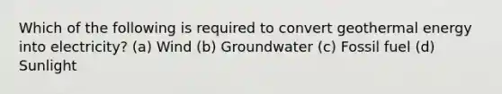 Which of the following is required to convert geothermal energy into electricity? (a) Wind (b) Groundwater (c) Fossil fuel (d) Sunlight