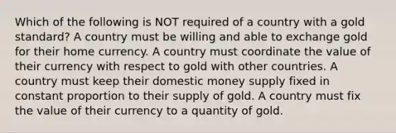 Which of the following is NOT required of a country with a gold standard? A country must be willing and able to exchange gold for their home currency. A country must coordinate the value of their currency with respect to gold with other countries. A country must keep their domestic money supply fixed in constant proportion to their supply of gold. A country must fix the value of their currency to a quantity of gold.