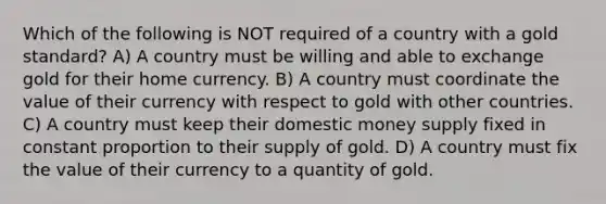 Which of the following is NOT required of a country with a gold standard? A) A country must be willing and able to exchange gold for their home currency. B) A country must coordinate the value of their currency with respect to gold with other countries. C) A country must keep their domestic money supply fixed in constant proportion to their supply of gold. D) A country must fix the value of their currency to a quantity of gold.