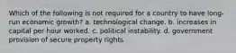 Which of the following is not required for a country to have long-run economic growth? a. technological change. b. increases in capital per hour worked. c. political instability. d. government provision of secure property rights