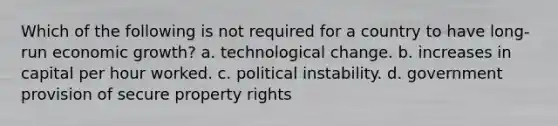 Which of the following is not required for a country to have long-run economic growth? a. technological change. b. increases in capital per hour worked. c. political instability. d. government provision of secure property rights