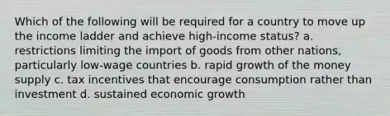 Which of the following will be required for a country to move up the income ladder and achieve high-income status? a. restrictions limiting the import of goods from other nations, particularly low-wage countries b. rapid growth of the money supply c. tax incentives that encourage consumption rather than investment d. sustained economic growth