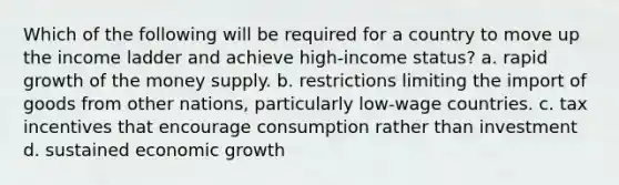 Which of the following will be required for a country to move up the income ladder and achieve high-income status? a. rapid growth of the money supply. b. restrictions limiting the import of goods from other nations, particularly low-wage countries. c. tax incentives that encourage consumption rather than investment d. sustained economic growth