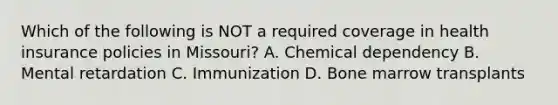 Which of the following is NOT a required coverage in health insurance policies in Missouri? A. Chemical dependency B. Mental retardation C. Immunization D. Bone marrow transplants