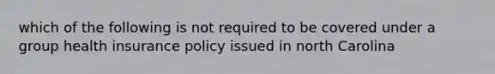 which of the following is not required to be covered under a group health insurance policy issued in north Carolina