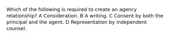 Which of the following is required to create an agency relationship? A Consideration. B A writing. C Consent by both the principal and the agent. D Representation by independent counsel.