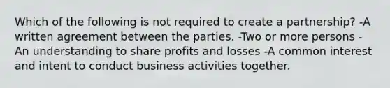 Which of the following is not required to create a partnership? -A written agreement between the parties. -Two or more persons -An understanding to share profits and losses -A common interest and intent to conduct business activities together.