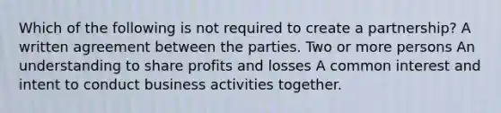 Which of the following is not required to create a partnership? A written agreement between the parties. Two or more persons An understanding to share profits and losses A common interest and intent to conduct business activities together.