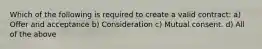 Which of the following is required to create a valid contract: a) Offer and acceptance b) Consideration c) Mutual consent. d) All of the above