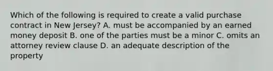 Which of the following is required to create a valid purchase contract in New Jersey? A. must be accompanied by an earned money deposit B. one of the parties must be a minor C. omits an attorney review clause D. an adequate description of the property