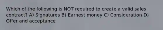 Which of the following is NOT required to create a valid sales contract? A) Signatures B) Earnest money C) Consideration D) Offer and acceptance