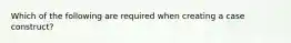 Which of the following are required when creating a case construct?