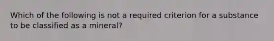 Which of the following is not a required criterion for a substance to be classified as a mineral?