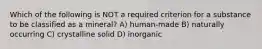 Which of the following is NOT a required criterion for a substance to be classified as a mineral? A) human-made B) naturally occurring C) crystalline solid D) inorganic