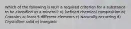 Which of the following is NOT a required criterion for a substance to be classified as a mineral? a) Defined chemical composition b) Contains at least 5 different elements c) Naturally occurring d) Crystalline solid e) Inorganic