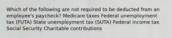 Which of the following are not required to be deducted from an employee's paycheck? Medicare taxes Federal unemployment tax (FUTA) State unemployment tax (SUTA) Federal income tax Social Security Charitable contributions