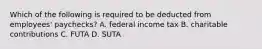 Which of the following is required to be deducted from​ employees' paychecks? A. federal income tax B. charitable contributions C. FUTA D. SUTA