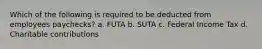 Which of the following is required to be deducted from employees paychecks? a. FUTA b. SUTA c. Federal Income Tax d. Charitable contributions