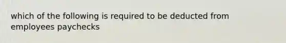 which of the following is required to be deducted from employees paychecks