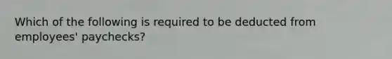 Which of the following is required to be deducted from​ employees' paychecks?