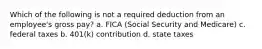 Which of the following is not a required deduction from an employee's gross pay? a. FICA (Social Security and Medicare) c. federal taxes b. 401(k) contribution d. state taxes