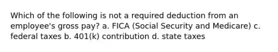 Which of the following is not a required deduction from an employee's gross pay? a. FICA (Social Security and Medicare) c. federal taxes b. 401(k) contribution d. state taxes