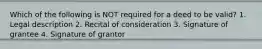 Which of the following is NOT required for a deed to be valid? 1. Legal description 2. Recital of consideration 3. Signature of grantee 4. Signature of grantor