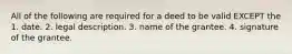 All of the following are required for a deed to be valid EXCEPT the 1. date. 2. legal description. 3. name of the grantee. 4. signature of the grantee.