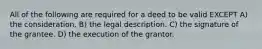 All of the following are required for a deed to be valid EXCEPT A) the consideration. B) the legal description. C) the signature of the grantee. D) the execution of the grantor.