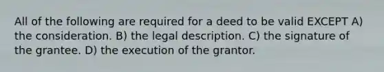 All of the following are required for a deed to be valid EXCEPT A) the consideration. B) the legal description. C) the signature of the grantee. D) the execution of the grantor.