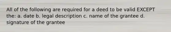 All of the following are required for a deed to be valid EXCEPT the: a. date b. legal description c. name of the grantee d. signature of the grantee