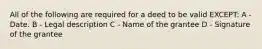 All of the following are required for a deed to be valid EXCEPT: A - Date. B - Legal description C - Name of the grantee D - Signature of the grantee