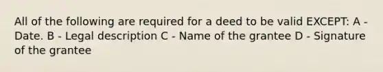 All of the following are required for a deed to be valid EXCEPT: A - Date. B - Legal description C - Name of the grantee D - Signature of the grantee