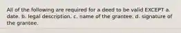 All of the following are required for a deed to be valid EXCEPT a. date. b. legal description. c. name of the grantee. d. signature of the grantee.