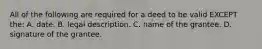 All of the following are required for a deed to be valid EXCEPT the: A. date. B. legal description. C. name of the grantee. D. signature of the grantee.