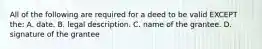 All of the following are required for a deed to be valid EXCEPT the: A. date. B. legal description. C. name of the grantee. D. signature of the grantee