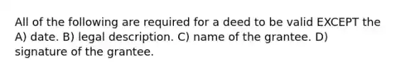 All of the following are required for a deed to be valid EXCEPT the A) date. B) legal description. C) name of the grantee. D) signature of the grantee.