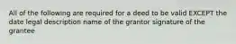 All of the following are required for a deed to be valid EXCEPT the date legal description name of the grantor signature of the grantee