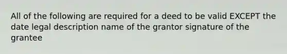 All of the following are required for a deed to be valid EXCEPT the date legal description name of the grantor signature of the grantee