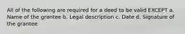 All of the following are required for a deed to be valid EXCEPT a. Name of the grantee b. Legal description c. Date d. Signature of the grantee