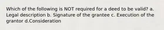 Which of the following is NOT required for a deed to be valid? a. Legal description b. Signature of the grantee c. Execution of the grantor d.Consideration