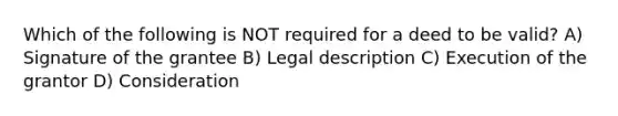 Which of the following is NOT required for a deed to be valid? A) Signature of the grantee B) Legal description C) Execution of the grantor D) Consideration