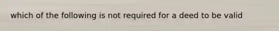 which of the following is not required for a deed to be valid