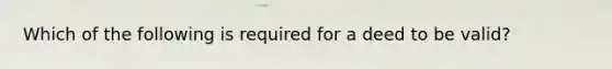 Which of the following is required for a deed to be valid?