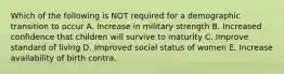 Which of the following is NOT required for a demographic transition to occur A. Increase in military strength B. Increased confidence that children will survive to maturity C. Improve standard of living D. Improved social status of women E. Increase availability of birth contra.